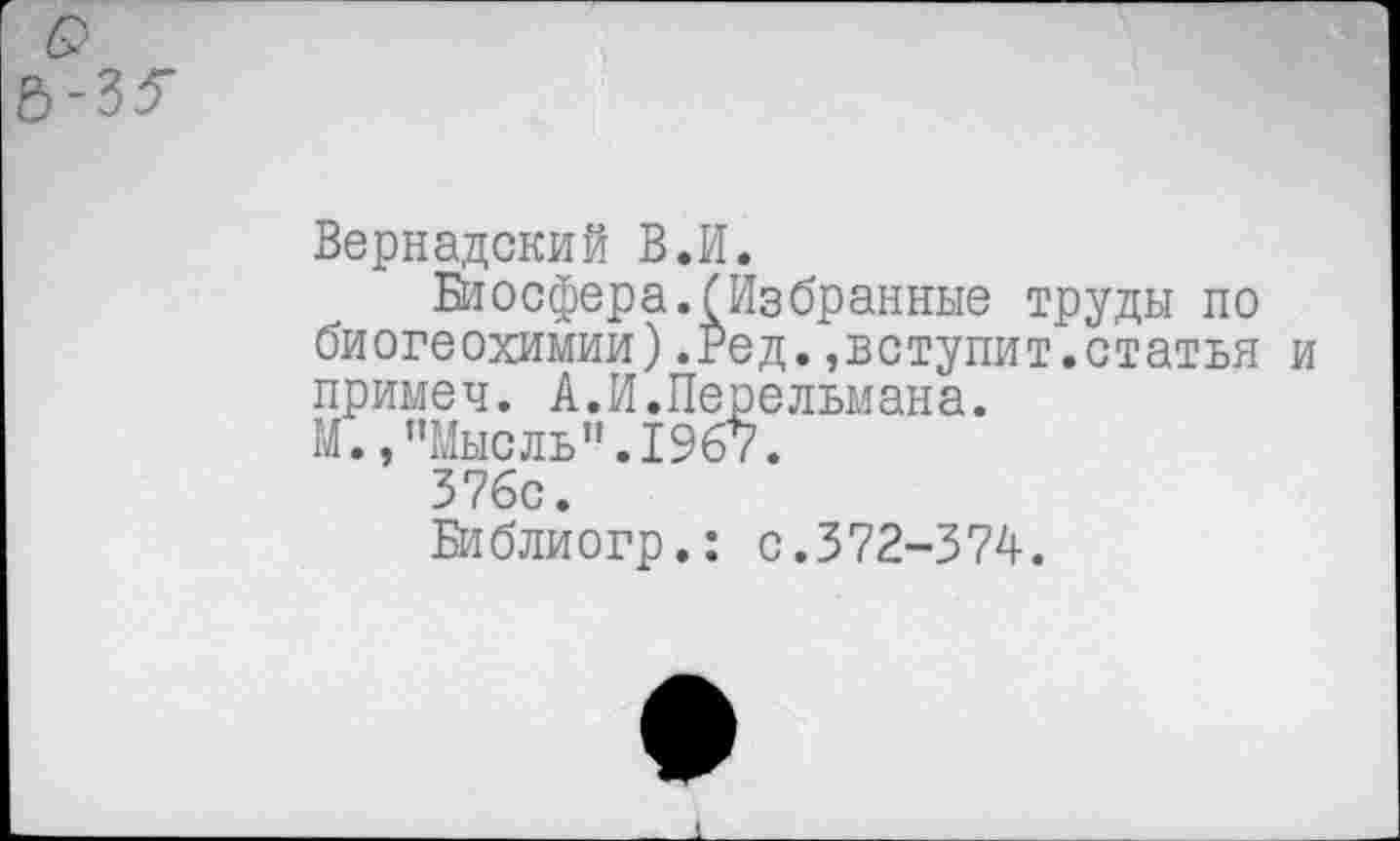 ﻿Вернадский В.И.
Биосфера.(Избранные труды по биогеохимии).Ред.»вступит.статья и примеч. А.И.Перельмана.
М. /’Мысль".1967.
376с.
Библиогр.: с.372-374.